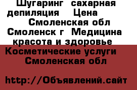 Шугаринг (сахарная депиляция) › Цена ­ 150-900 - Смоленская обл., Смоленск г. Медицина, красота и здоровье » Косметические услуги   . Смоленская обл.